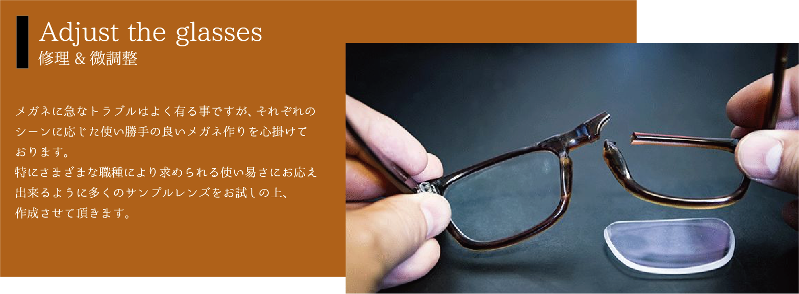 Adjust the glasses 修理&微調整 メガネに急なトラブルはよく有る事ですが、それぞれのシーンに応じた使い勝手の良いメガネ作りを心掛けております。特にさまざまな職種により求められる使い易さにお応え出来るように多くのサンプルレンズをお試しの上、作成させて頂きます。