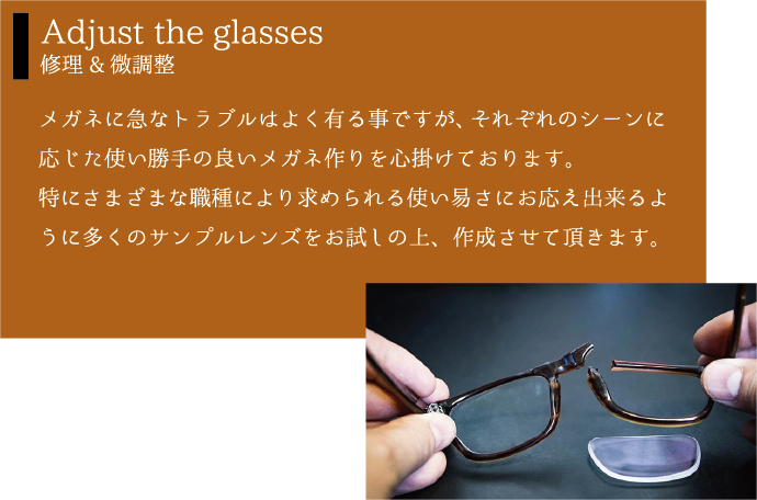 Adjust the glasses 修理&微調整 メガネに急なトラブルはよく有る事ですが、それぞれのシーンに応じた使い勝手の良いメガネ作りを心掛けております。特にさまざまな職種により求められる使い易さにお応え出来るように多くのサンプルレンズをお試しの上、作成させて頂きます。